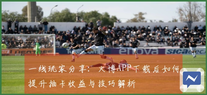一线玩家分享：火博APP下载后如何提升抽卡收益与技巧解析
