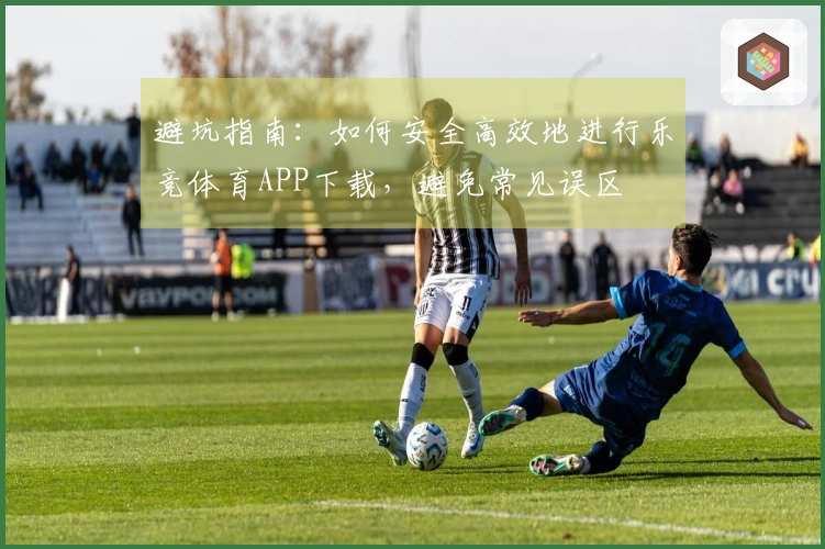 避坑指南：如何安全高效地进行乐竞体育APP下载，避免常见误区
